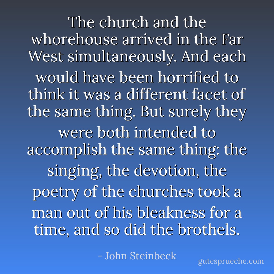 The church and the whorehouse arrived in the Far West simultaneously. And each would have been horrified to think it was a different facet of the same thing. But surely they were both intended to accomplish the same thing: the singing, the devotion, the poetry of the churches took a man out of his bleakness for a time, and so did the brothels. - John Steinbeck