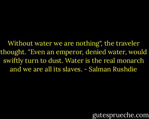 Without water we are nothing", the traveler thought. "Even an emperor, denied water, would swiftly turn to dust. Water is the real monarch and we are all its slaves. - Salman Rushdie