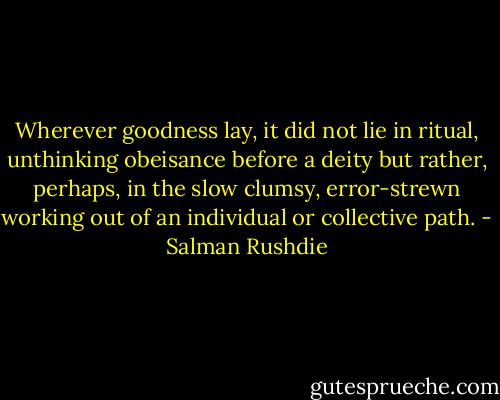 Wherever goodness lay, it did not lie in ritual, unthinking obeisance before a deity but rather, perhaps, in the slow clumsy, error-strewn working out of an individual or collective path. - Salman Rushdie