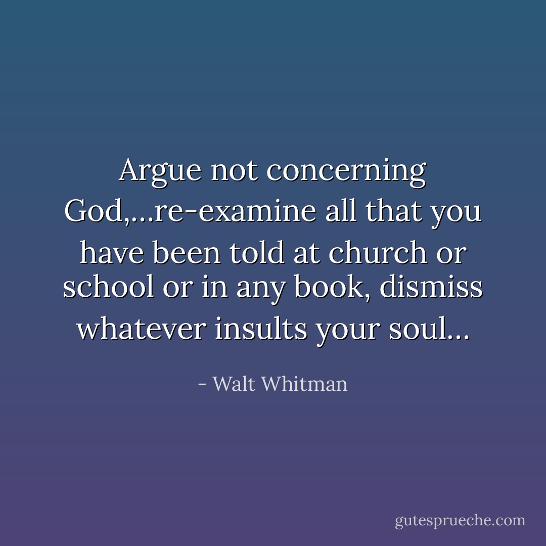 Argue not concerning God,…re-examine all that you have been told at church or school or in any book, dismiss whatever insults your soul… - Walt Whitman