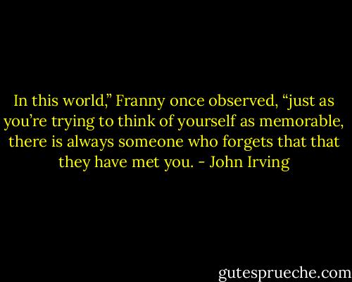 In this world,” Franny once observed, “just as you’re trying to think of yourself as memorable, there is always someone who forgets that that they have met you. - John Irving