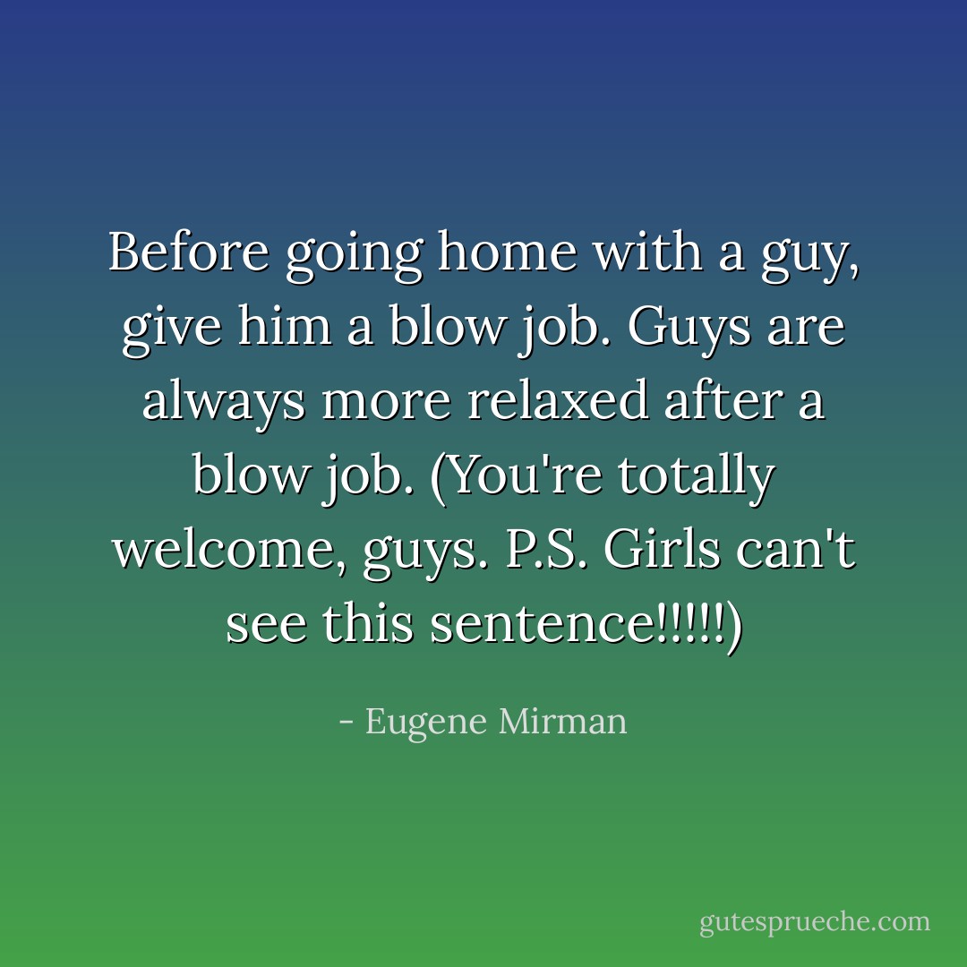 Before going home with a guy, give him a blow job. Guys are always more relaxed after a blow job. (You're totally welcome, guys. P.S. Girls can't see this sentence!!!!!) - Eugene Mirman