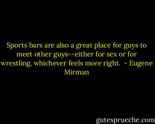 Sports bars are also a great place for guys to meet other guys--either for sex or for wrestling, whichever feels more right.  - Eugene Mirman