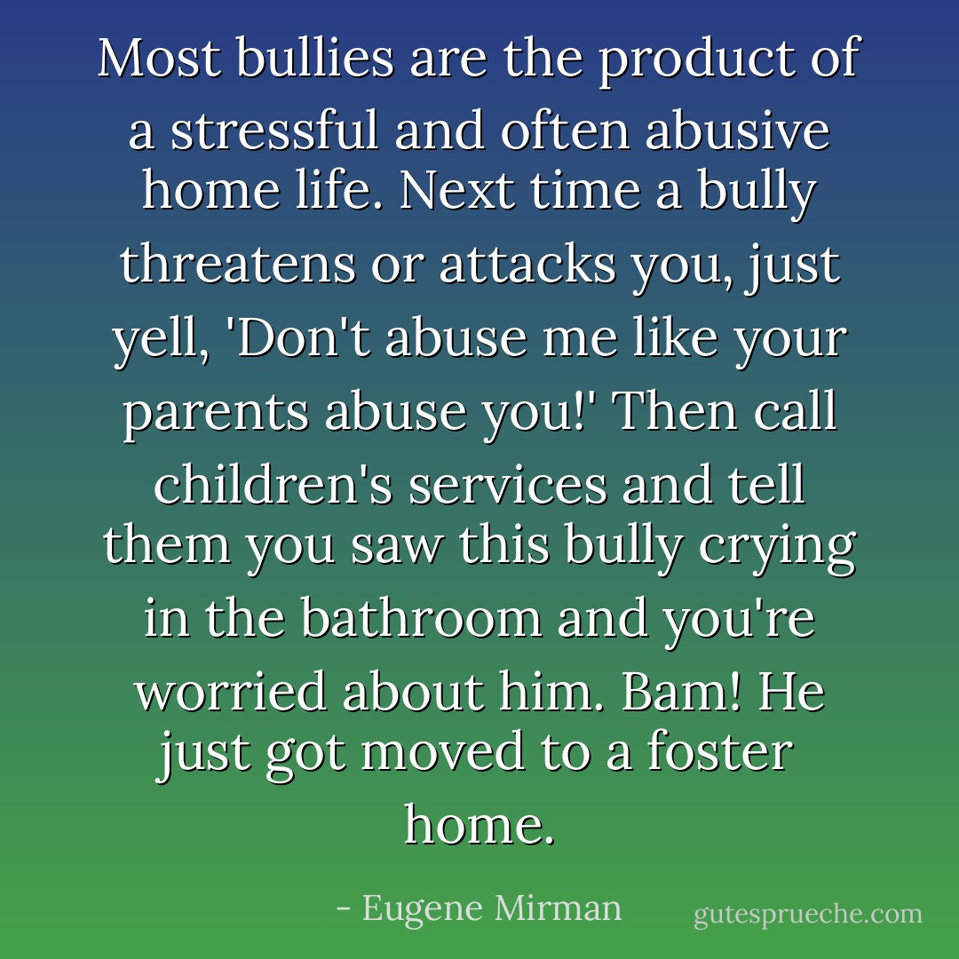 Most bullies are the product of a stressful and often abusive home life. Next time a bully threatens or attacks you, just yell, 'Don't abuse me like your parents abuse you!' Then call children's services and tell them you saw this bully crying in the bathroom and you're worried about him. Bam! He just got moved to a foster home. - Eugene Mirman