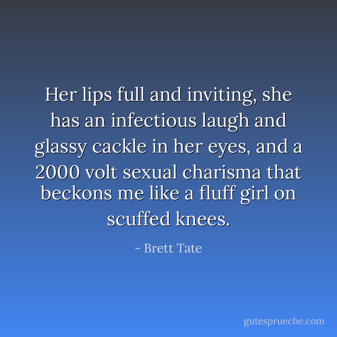 Her lips full and inviting, she has an infectious laugh and glassy cackle in her eyes, and a 2000 volt sexual charisma that beckons me like a fluff girl on scuffed knees. - Brett Tate
