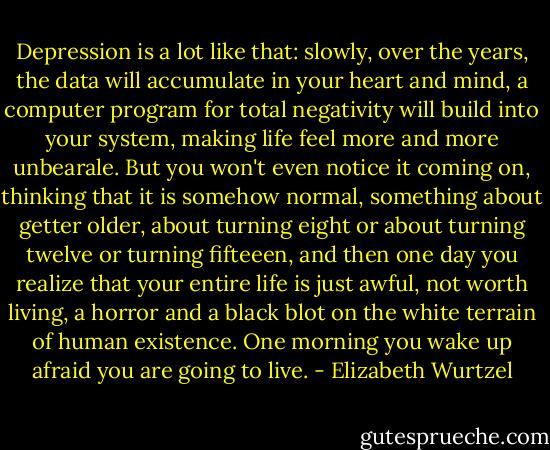 Depression is a lot like that: slowly, over the years, the data will accumulate in your heart and mind, a computer program for total negativity will build into your system, making life feel more and more unbearale. But you won't even notice it coming on, thinking that it is somehow normal, something about getter older, about turning eight or about turning twelve or turning fifteeen, and then one day you realize that your entire life is just awful, not worth living, a horror and a black blot on the white terrain of human existence. One morning you wake up afraid you are going to live. - Elizabeth Wurtzel
