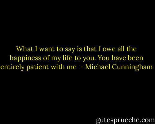 What I want to say is that I owe all the happiness of my life to you. You have been entirely patient with me  - Michael Cunningham