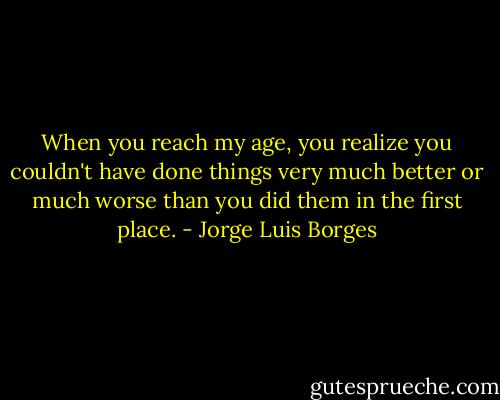 When you reach my age, you realize you couldn't have done things very much better or much worse than you did them in the first place. - Jorge Luis Borges