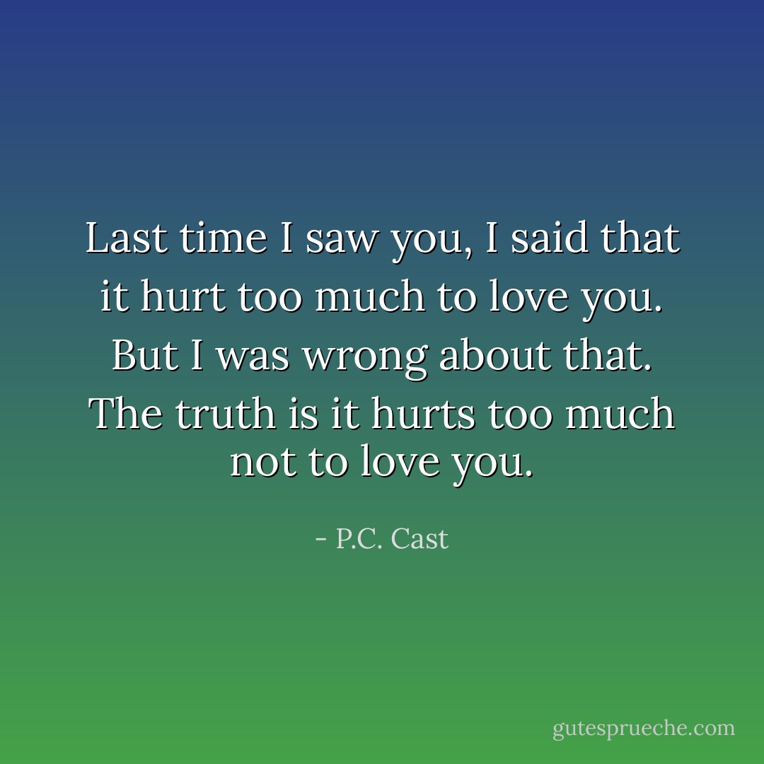 Last time I saw you, I said that it hurt too much to love you. But I was wrong about that. The truth is it hurts too much not to love you. - P.C. Cast