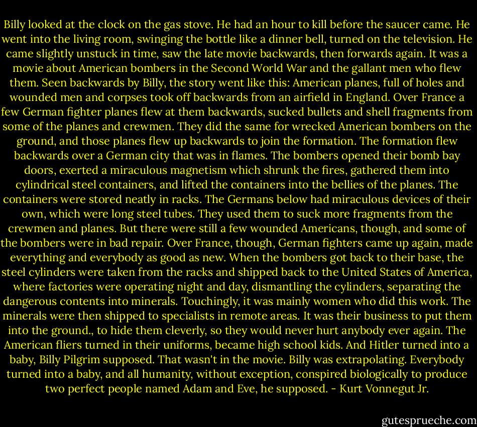 Billy looked at the clock on the gas stove. He had an hour to kill before the saucer came. He went into the living room, swinging the bottle like a dinner bell, turned on the television. He came slightly unstuck in time, saw the late movie backwards, then forwards again. It was a movie about American bombers in the Second World War and the gallant men who flew them. Seen backwards by Billy, the story went like this: American planes, full of holes and wounded men and corpses took off backwards from an airfield in England. Over France a few German fighter planes flew at them backwards, sucked bullets and shell fragments from some of the planes and crewmen. They did the same for wrecked American bombers on the ground, and those planes flew up backwards to join the formation.<br />The formation flew backwards over a German city that was in flames. The bombers opened their bomb bay doors, exerted a miraculous magnetism which shrunk the fires, gathered them into cylindrical steel containers, and lifted the containers into the bellies of the planes. The containers were stored neatly in racks. The Germans below had miraculous devices of their own, which were long steel tubes. They used them to suck more fragments from the crewmen and planes. But there were still a few wounded Americans, though, and some of the bombers were in bad repair. Over France, though, German fighters came up again, made everything and everybody as good as new.<br />When the bombers got back to their base, the steel cylinders were taken from the racks and shipped back to the United States of America, where factories were operating night and day, dismantling the cylinders, separating the dangerous contents into minerals. Touchingly, it was mainly women who did this work. The minerals were then shipped to specialists in remote areas. It was their business to put them into the ground., to hide them cleverly, so they would never hurt anybody ever again.<br />The American fliers turned in their uniforms, became high school kids. And Hitler turned into a baby, Billy Pilgrim supposed. That wasn't in the movie. Billy was extrapolating. Everybody turned into a baby, and all humanity, without exception, conspired biologically to produce two perfect people named Adam and Eve, he supposed. - Kurt Vonnegut Jr.