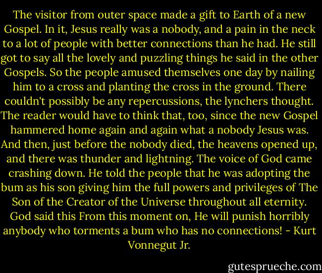 The visitor from outer space made a gift to Earth of a new Gospel. In it, Jesus really was a nobody, and a pain in the neck to a lot of people with better connections than he had. He still got to say all the lovely and puzzling things he said in the other Gospels.<br />So the people amused themselves one day by nailing him to a cross and planting the cross in the ground. There couldn't possibly be any repercussions, the lynchers thought.<br />The reader would have to think that, too, since the new Gospel hammered home again and again what a nobody Jesus was.<br />And then, just before the nobody died, the heavens opened up, and there was thunder and lightning. The voice of God came crashing down. He told the people that he was adopting the bum as his son giving him the full powers and privileges of The Son of the Creator of the Universe throughout all eternity. God said this From this moment on, He will punish horribly anybody who torments a bum who has no connections! - Kurt Vonnegut Jr.