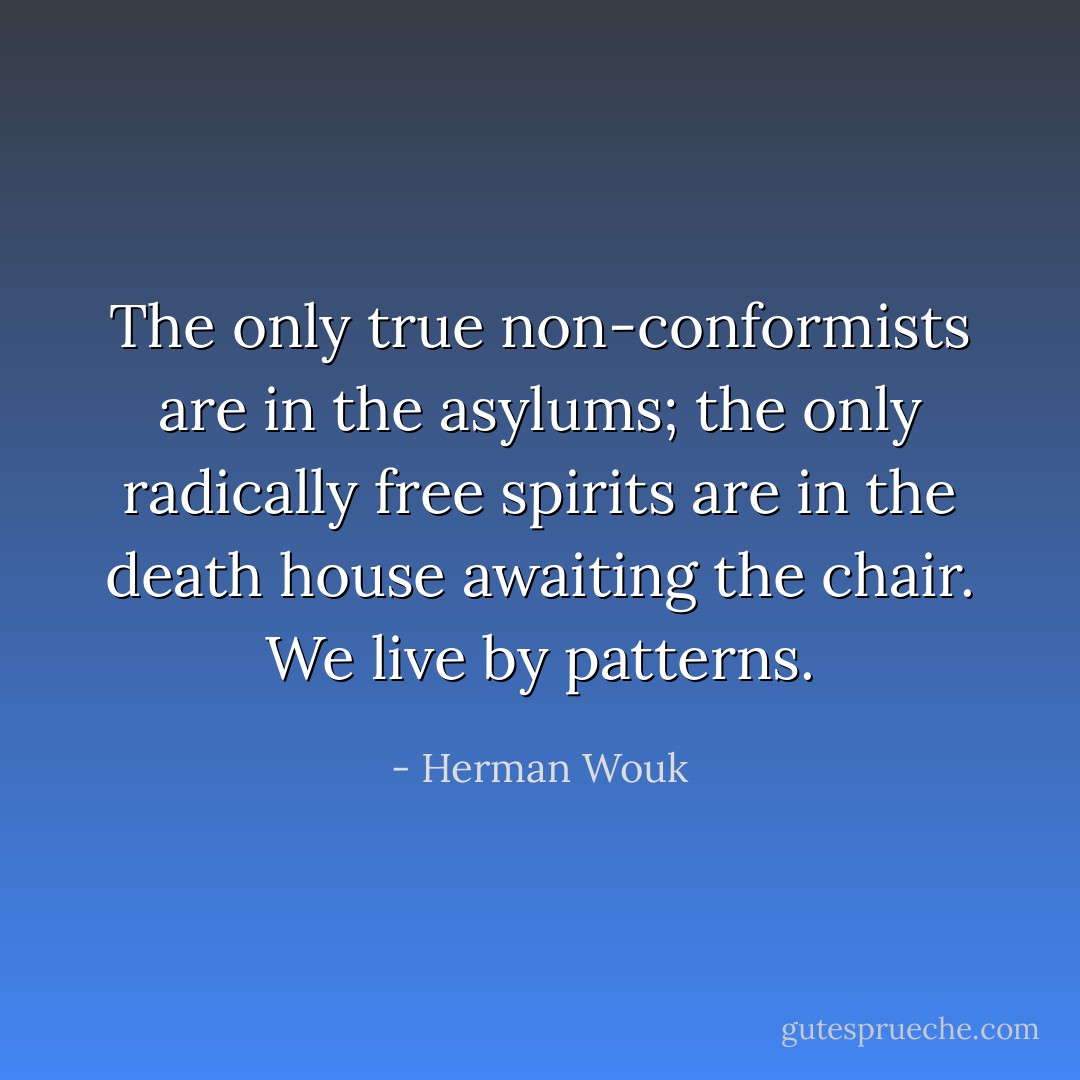 The only true non-conformists are in the asylums; the only radically free spirits are in the death house awaiting the chair. We live by patterns. - Herman Wouk