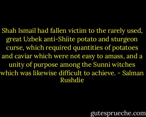 Shah Ismail had fallen victim to the rarely used, great Uzbek anti-Shiite potato and sturgeon curse, which required quantities of potatoes and caviar which were not easy to amass, and a unity of purpose among the Sunni witches which was likewise difficult to achieve. - Salman Rushdie