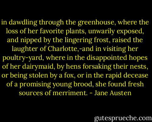 in dawdling through the greenhouse, where the loss of her favorite plants, unwarily exposed, and nipped by the lingering frost, raised the laughter of Charlotte,-and in visiting her poultry-yard, where in the disappointed hopes of her dairymaid, by hens forsaking their nests, or being stolen by a fox, or in the rapid decease of a promising young brood, she found fresh sources of merriment. - Jane Austen