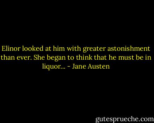 Elinor looked at him with greater astonishment than ever. She began to think that he must be in liquor... - Jane Austen