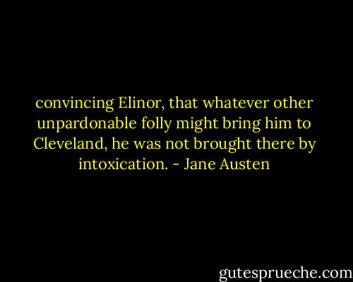 convincing Elinor, that whatever other unpardonable folly might bring him to Cleveland, he was not brought there by intoxication. - Jane Austen