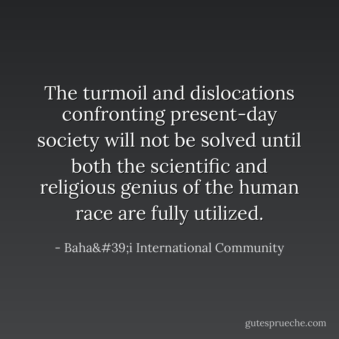 The turmoil and dislocations confronting present-day society will not be solved until both the scientific and religious genius of the human race are fully utilized. - Baha'i International Community