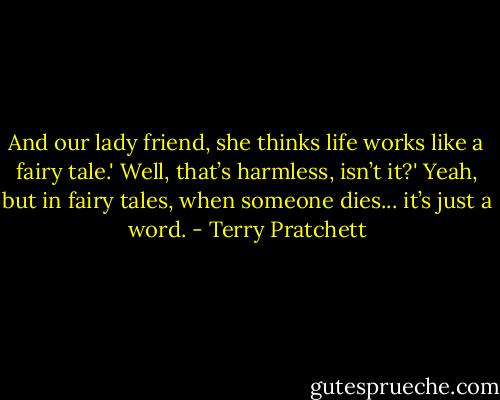 And our lady friend, she thinks life works like a fairy tale.'<br />Well, that’s harmless, isn’t it?'<br />Yeah, but in fairy tales, when someone dies... it’s just a word. - Terry Pratchett