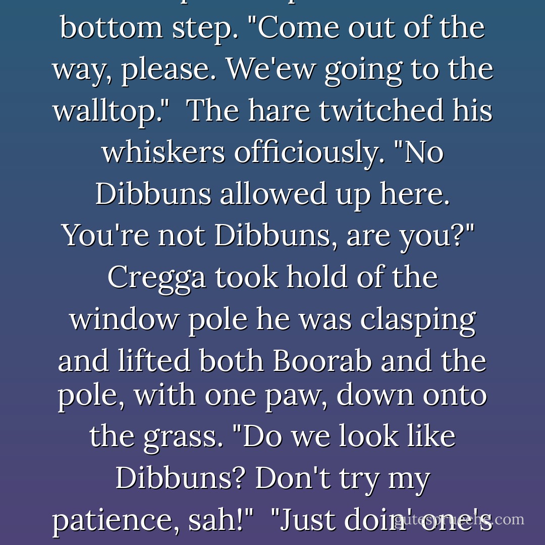  Boorab's spear was a window pole. He stood on the second step, barring their way. "Who goes there? State y'business, wot?"<br /> Brother Hoben tapped an impatient paw on the bottom step. "Come out of the way, please. We'ew going to the walltop."<br /> The hare twitched his whiskers officiously. "No Dibbuns allowed up here. You're not Dibbuns, are you?"<br /> Cregga took hold of the window pole he was clasping and lifted both Boorab and the pole, with one paw, down onto the grass. "Do we look like Dibbuns? Don't try my patience, sah!"<br /> "Just doin' one's duty," he muttered up the steps after them, somewhat creastfallen. "I was only asking a civil question, wot. Humph, some creautres! - Brian Jacques