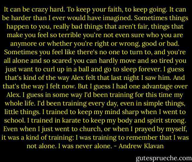 It can be crazy hard. To keep your faith, to keep going. It can be harder than I ever would have imagined. Sometimes things happen to you, really bad things that aren't fair, things that make you feel so terrible you're not even sure who you are anymore or whether you're right or wrong, good or bad. Sometimes you feel like there's no one to turn to, and you're all alone and so scared you can hardly move and so tired you just want to curl up in a ball and go to sleep forever. I guess that's kind of the way Alex felt that last night I saw him. And that's the way I felt now. But I guess I had one advantage over Alex. I guess in some way I'd been training for this time my whole life. I'd been training every day, even in simple things, little things. I trained to keep my mind sharp when I went to school. I trained in karate to keep my body and spirit strong. Even when I just went to church, or when I prayed by myself, it was a kind of training: I was training to remember that I was not alone. I was never alone. - Andrew Klavan