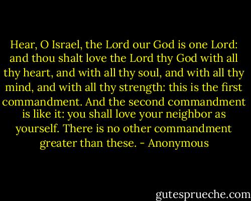 Hear, O Israel, the Lord our God is one Lord: and thou shalt love the Lord thy God with all thy heart, and with all thy soul, and with all thy mind, and with all thy strength: this is the first commandment. And the second commandment is like it: you shall love your neighbor as yourself. There is no other commandment greater than these. - Anonymous
