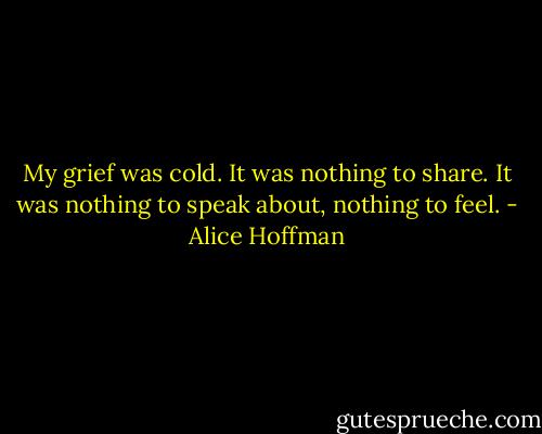 My grief was cold. It was nothing to share. It was nothing to speak about, nothing to feel. - Alice Hoffman