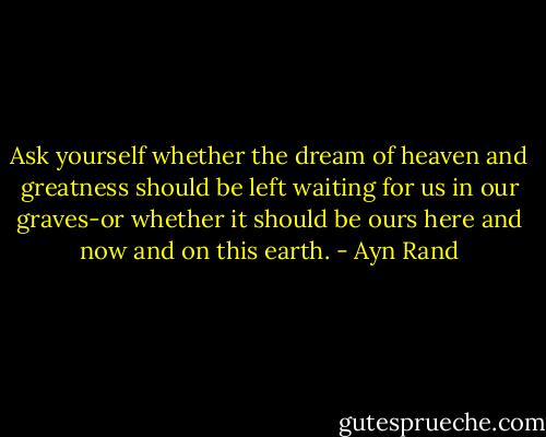 Ask yourself whether the dream of heaven and greatness should be left waiting for us in our graves-or whether it should be ours here and now and on this earth. - Ayn Rand