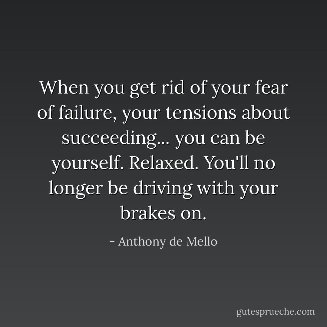 When you get rid of your fear of failure, your tensions about succeeding... you can be yourself. Relaxed. You'll no longer be driving with your brakes on. - Anthony de Mello