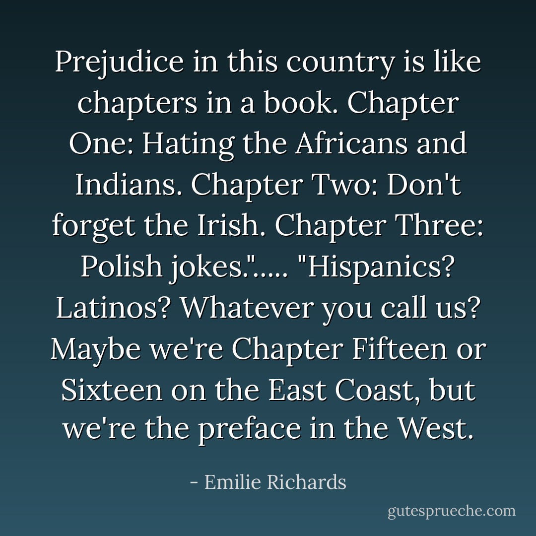 Prejudice in this country is like chapters in a book. Chapter One: Hating the Africans and Indians. Chapter Two: Don't forget the Irish. Chapter Three: Polish jokes."..... "Hispanics? Latinos? Whatever you call us? Maybe we're Chapter Fifteen or Sixteen on the East Coast, but we're the preface in the West. - Emilie Richards