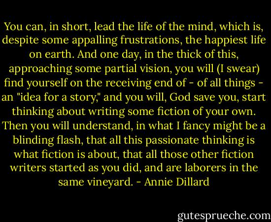 You can, in short, lead the life of the mind, which is, despite some appalling frustrations, the happiest life on earth. And one day, in the thick of this, approaching some partial vision, you will (I swear) find yourself on the receiving end of - of all things - an "idea for a story," and you will, God save you, start thinking about writing some fiction of your own. Then you will understand, in what I fancy might be a blinding flash, that all this passionate thinking is what fiction is about, that all those other fiction writers started as you did, and are laborers in the same vineyard. - Annie Dillard