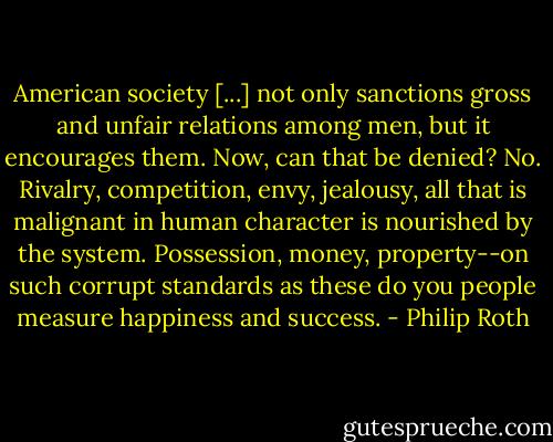 American society [...] not only sanctions gross and unfair relations among men, but it encourages them. Now, can that be denied? No. Rivalry, competition, envy, jealousy, all that is malignant in human character is nourished by the system. Possession, money, property--on such corrupt standards as these do you people measure happiness and success. - Philip Roth