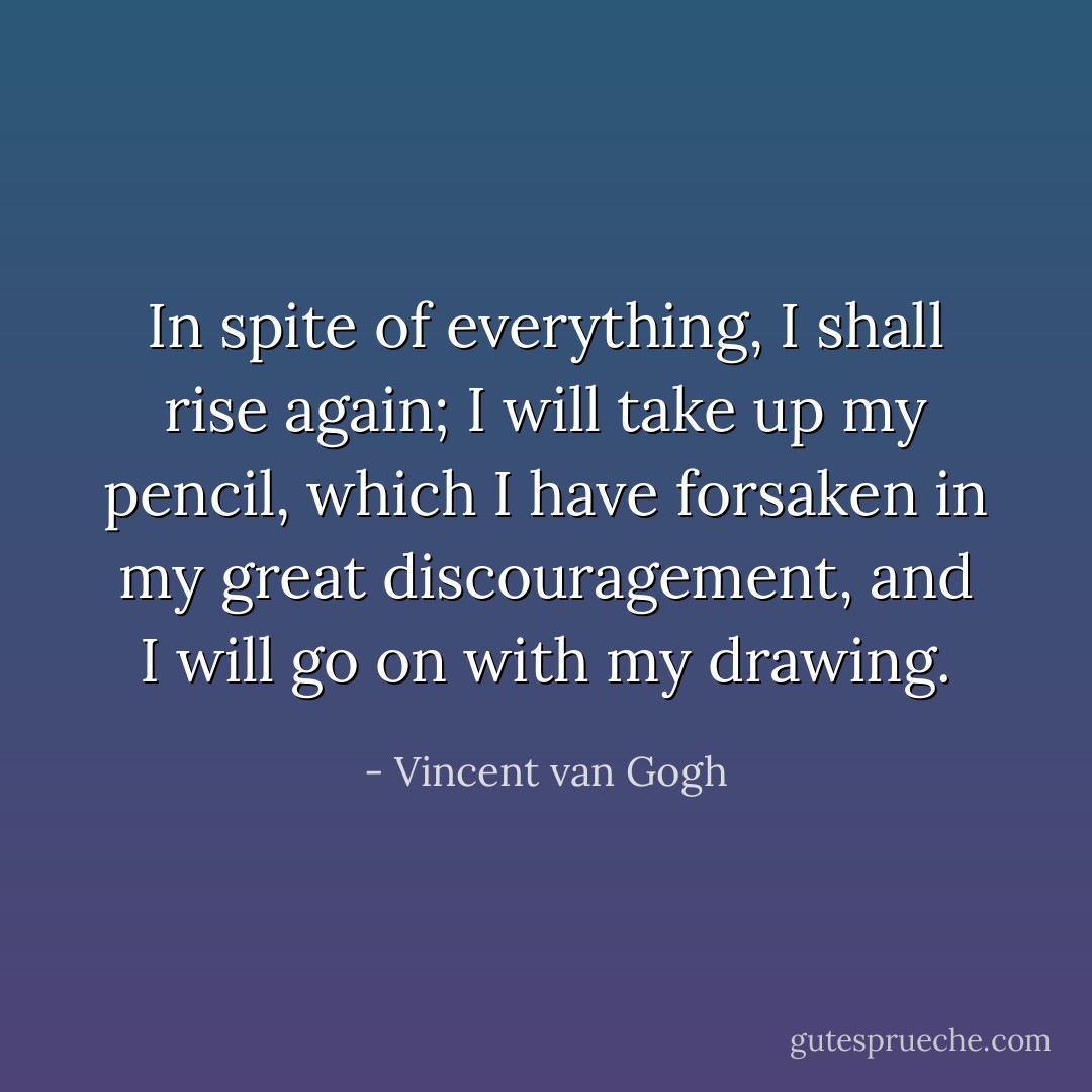 In spite of everything, I shall rise again; I will take up my pencil, which I have forsaken in my great discouragement, and I will go on with my drawing. - Vincent van Gogh