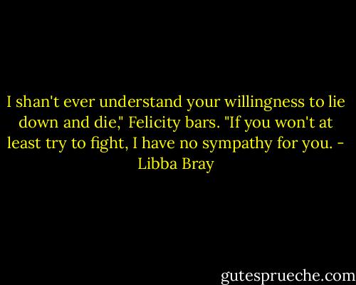 I shan't ever understand your willingness to lie down and die," Felicity bars. "If you won't at least try to fight, I have no sympathy for you. - Libba Bray