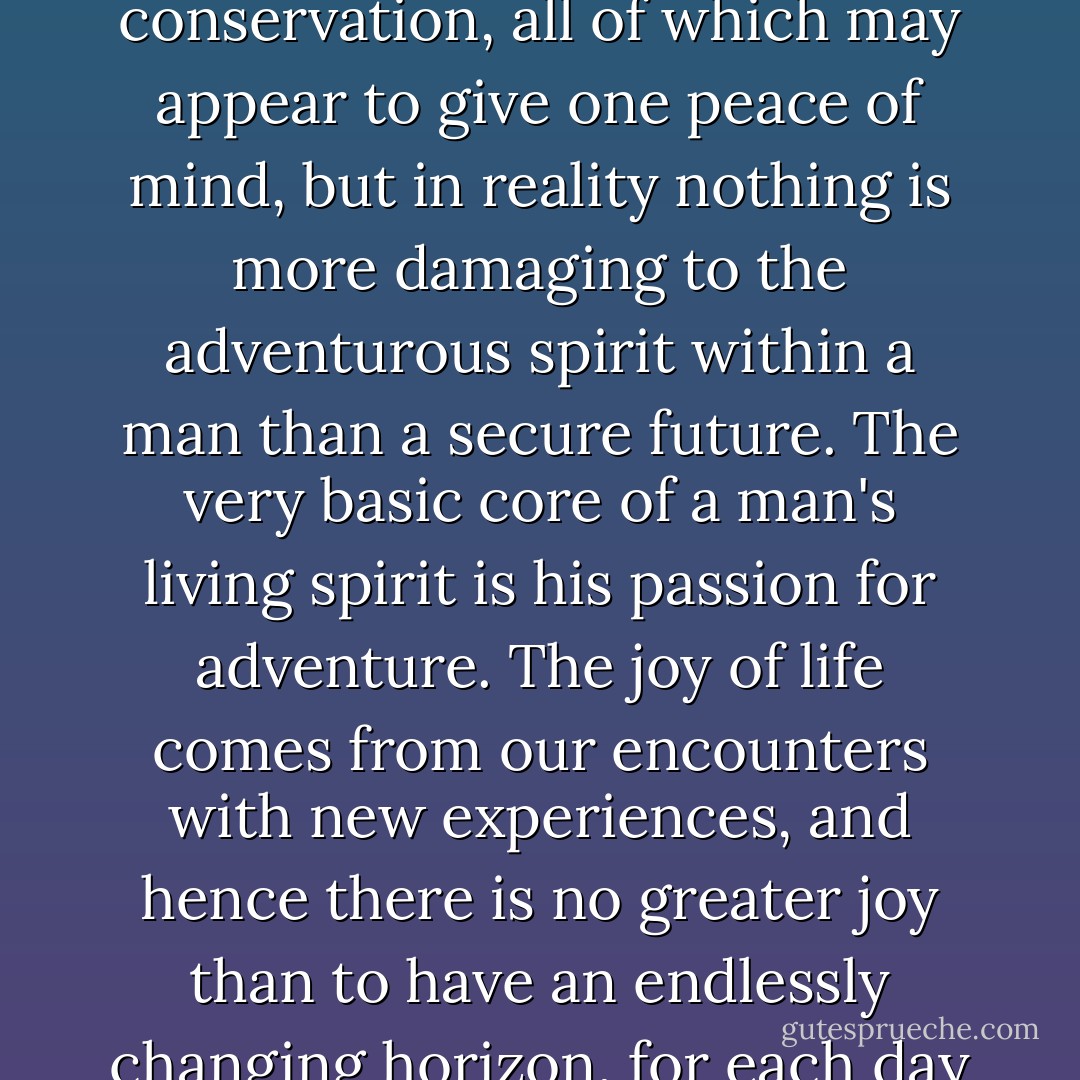 make a radical change in your lifestyle and begin to boldly do things which you may previously never have thought of doing, or been too hesitant to attempt. So many people live within unhappy circumstances and yet will not take the initiative to change their situation because they are conditioned to a life of security, conformity, and conservation, all of which may appear to give one peace of mind, but in reality nothing is more damaging to the adventurous spirit within a man than a secure future. The very basic core of a man's living spirit is his passion for adventure. The joy of life comes from our encounters with new experiences, and hence there is no greater joy than to have an endlessly changing horizon, for each day to have a new and different sun. If you want to get more out of life, you must lose your inclination for monotonous security and adopt a helter-skelter style of life that will at first appear to you to be crazy. But once you become accustomed to such a life you will see its full meaning and its incredible beauty. - Jon Krakauer