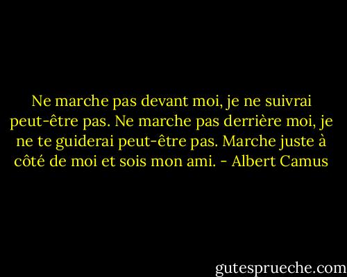 Ne marche pas devant moi, je ne suivrai peut-être pas. Ne marche pas derrière moi, je ne te guiderai peut-être pas. Marche juste à côté de moi et sois mon ami. - Albert Camus