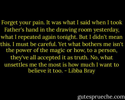 Forget your pain. It was what I said when I took Father's hand in the drawing room yesterday, what I repeated again tonight. But I didn't mean this. I must be careful. Yet what bothers me isn't the power of the magic or how, to a person, they've all accepted it as truth. No, what unsettles me the most is how much I want to believe it too. - Libba Bray