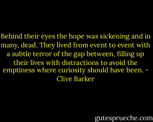 Behind their eyes the hope was sickening and in many, dead. They lived from event to event with a subtle terror of the gap between, filling up their lives with distractions to avoid the emptiness where curiosity should have been. - Clive Barker