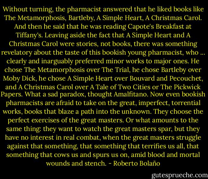 Without turning, the pharmacist answered that he liked books like The Metamorphosis, Bartleby, A Simple Heart, A Christmas Carol. And then he said that he was reading Capote's Breakfast at Tiffany's. Leaving aside the fact that A Simple Heart and A Christmas Carol were stories, not books, there was something revelatory about the taste of this bookish young pharmacist, who ... clearly and inarguably preferred minor works to major ones. He chose The Metamorphosis over The Trial, he chose Bartleby over Moby Dick, he chose A Simple Heart over Bouvard and Pecouchet, and A Christmas Carol over A Tale of Two Cities or The Pickwick Papers. What a sad paradox, thought Amalfitano. Now even bookish pharmacists are afraid to take on the great, imperfect, torrential works, books that blaze a path into the unknown. They choose the perfect exercises of the great masters. Or what amounts to the same thing: they want to watch the great masters spar, but they have no interest in real combat, when the great masters struggle against that something, that something that terrifies us all, that something that cows us and spurs us on, amid blood and mortal wounds and stench. - Roberto Bolaño