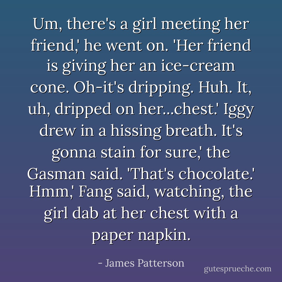 Um, there's a girl meeting her friend,' he went on. 'Her friend is giving her an ice-cream cone. Oh-it's dripping. Huh. It, uh, dripped on her...chest.'<br />Iggy drew in a hissing breath.<br />It's gonna stain for sure,' the Gasman said. 'That's chocolate.'<br />Hmm,' Fang said, watching, the girl dab at her chest with a paper napkin. - James Patterson