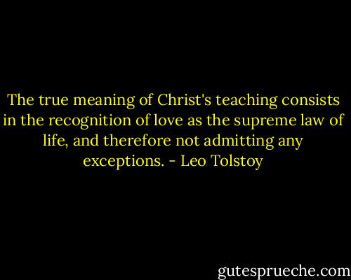 The true meaning of Christ's teaching consists in the recognition of love as the supreme law of life, and therefore not admitting any exceptions. - Leo Tolstoy