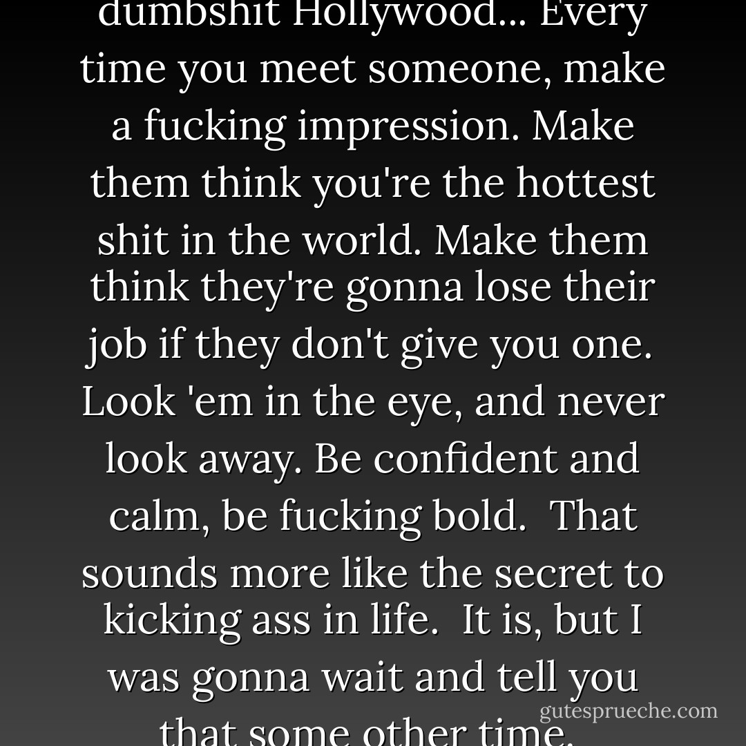 The secret to kicking ass in dumbshit Hollywood... Every time you meet someone, make a fucking impression. Make them think you're the hottest shit in the world. Make them think they're gonna lose their job if they don't give you one. Look 'em in the eye, and never look away. Be confident and calm, be fucking bold. <br />That sounds more like the secret to kicking ass in life. <br />It is, but I was gonna wait and tell you that some other time.  - James Frey