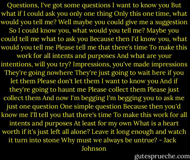 Questions, I've got some questions<br />I want to know you<br />But what if I could ask you only one thing<br />Only this one time, what would you tell me?<br />Well maybe you could give me a suggestion<br />So I could know you, what would you tell me?<br />Maybe you could tell me what to ask you<br />Because then I'd know you, what would you tell me<br />Please tell me that there's time<br />To make this work for all intents and purposes<br />And what are your intentions, will you try?<br />Impressions, you've made impressions<br />They're going nowhere<br />They're just going to wait here if you let them<br />Please don't let them<br />I want to know you<br />And if they're going to haunt me<br />Please collect them<br />Please just collect them<br />And now I'm begging<br />I'm begging you to ask me just one question<br />One simple question<br />Because then you'd know me<br />I'll tell you that there's time<br />To make this work for all intents and purposes<br />At least for my own<br />What is a heart worth if it's just left all alone?<br />Leave it long enough and watch it turn into stone<br />Why must we always be untrue? - Jack   Johnson