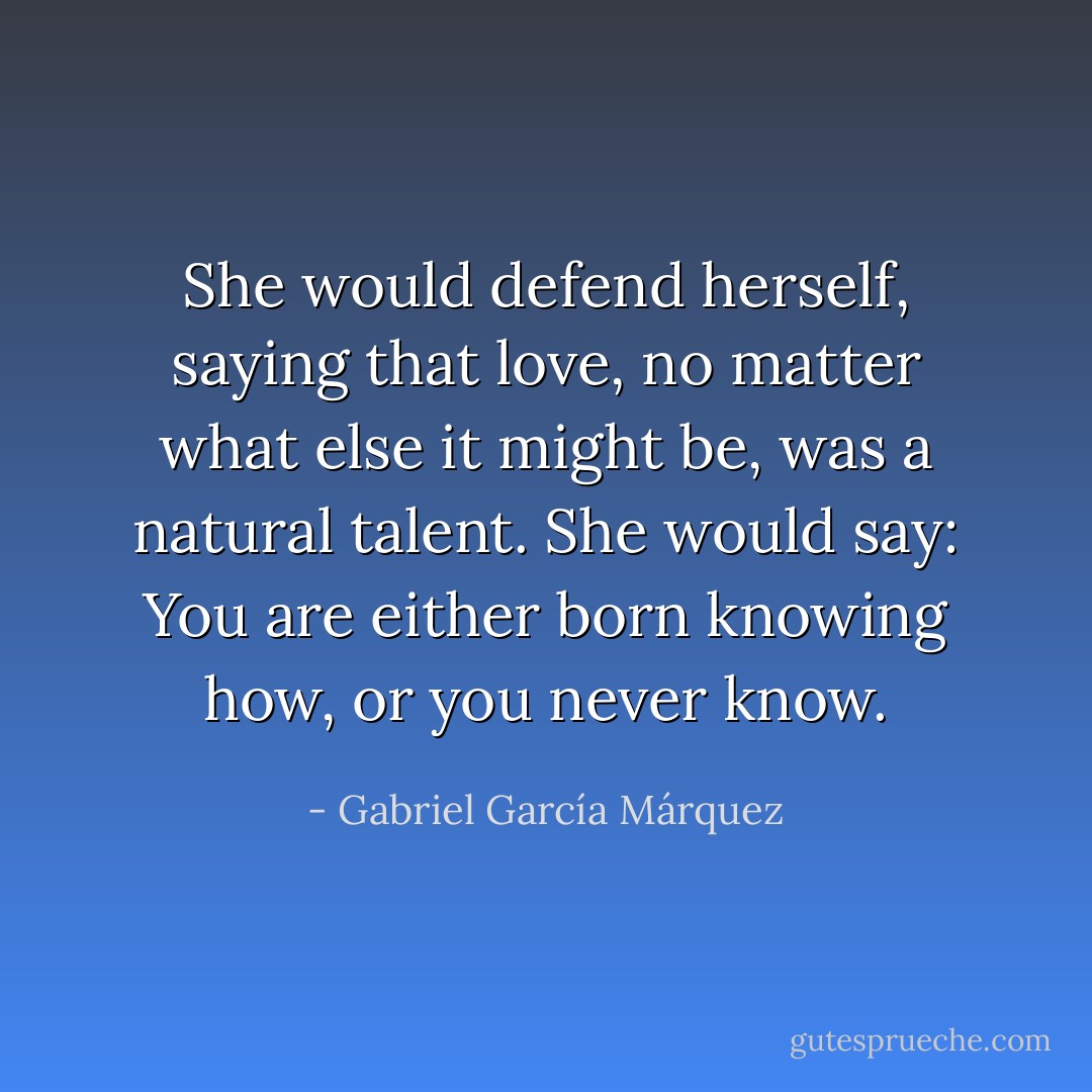 She would defend herself, saying that love, no matter what else it might be, was a natural talent. She would say: You are either born knowing how, or you never know. - Gabriel García Márquez
