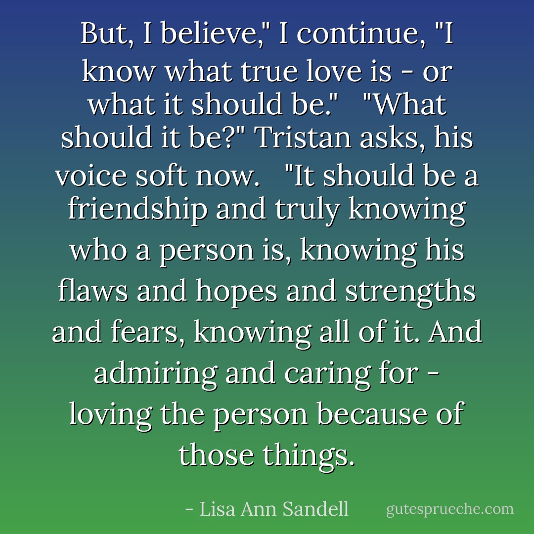 But, I believe," I continue, "I know what true love is - or what it should be." <br /><br />"What should it be?" Tristan asks, his voice soft now. <br /><br />"It should be a friendship and truly knowing who a person is, knowing his flaws and hopes and strengths and fears, knowing all of it. And admiring and caring for - loving the person because of those things. - Lisa Ann Sandell