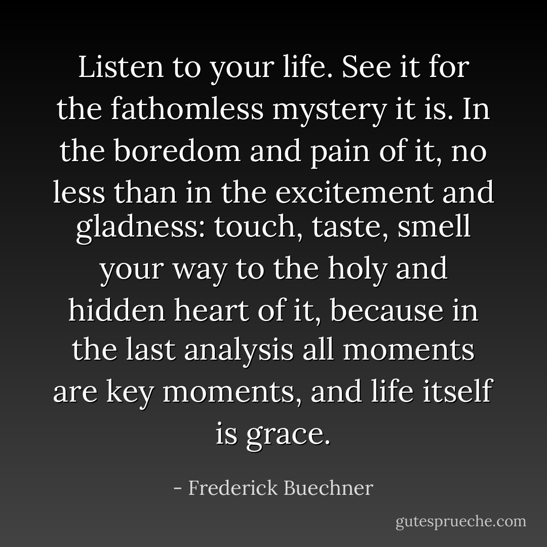 Listen to your life. See it for the fathomless mystery it is. In the boredom and pain of it, no less than in the excitement and gladness: touch, taste, smell your way to the holy and hidden heart of it, because in the last analysis all moments are key moments, and life itself is grace. - Frederick Buechner
