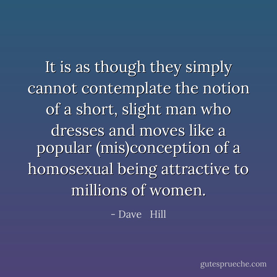 It is as though they simply cannot contemplate the notion of a short, slight man who dresses and moves like a popular (mis)conception of a homosexual being attractive to millions of women. - Dave   Hill