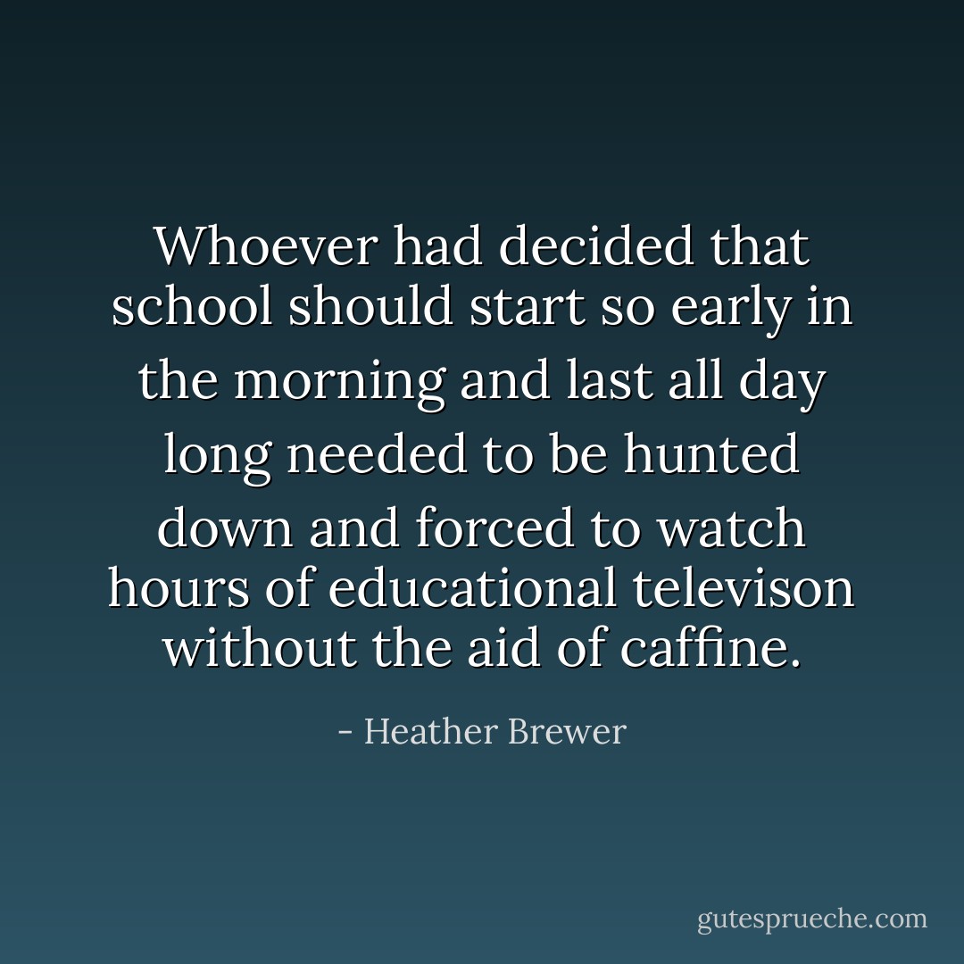 Whoever had decided that school should start so early in the morning and last all day long needed to be hunted down and forced to watch hours of educational televison without the aid of caffine. - Heather Brewer