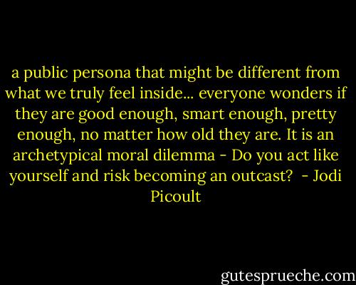 a public persona that might be different from what we truly feel inside... everyone wonders if they are good enough, smart enough, pretty enough, no matter how old they are. It is an archetypical moral dilemma - Do you act like yourself and risk becoming an outcast?  - Jodi Picoult