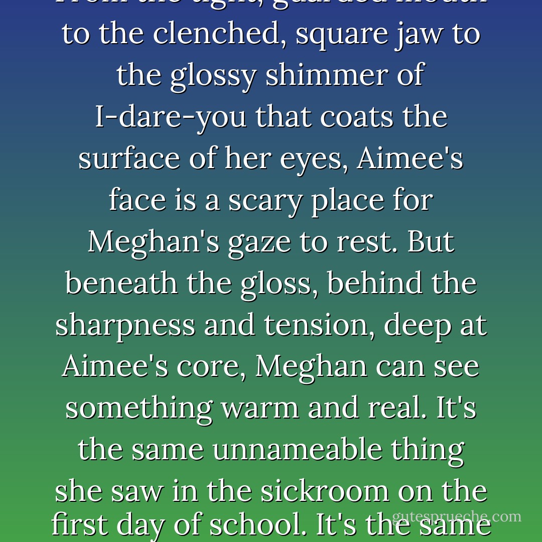 It's not an honest face. It's not a kind face. It's a face made of anger and secrets and lies. From the tight, guarded mouth to the clenched, square jaw to the glossy shimmer of I-dare-you that coats the surface of her eyes, Aimee's face is a scary place for Meghan's gaze to rest. But beneath the gloss, behind the sharpness and tension, deep at Aimee's core, Meghan can see something warm and real. It's the same unnameable thing she saw in the sickroom on the first day of school. It's the same thing she feels pulsing softly deep in her own chest. - Madeleine George