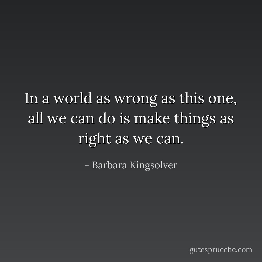 In a world as wrong as this one, all we can do is make things as right as we can. - Barbara Kingsolver
